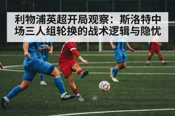 利物浦英超开局观察：斯洛特中场三人组轮换的战术逻辑与隐忧